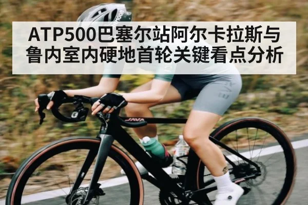 ATP500巴塞尔站阿尔卡拉斯与鲁内室内硬地首轮关键看点分析