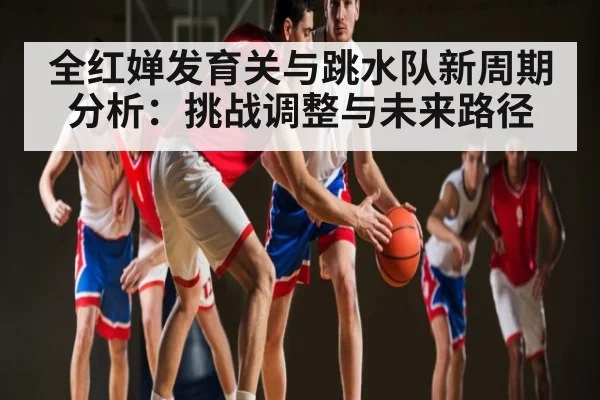 全红婵发育关与跳水队新周期分析:挑战调整与未来路径